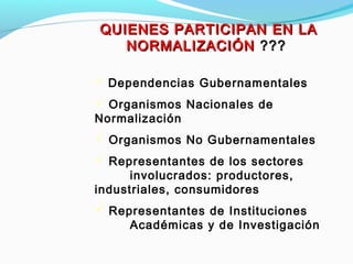 QUIENES PARTICIPAN EN LAQUIENES PARTICIPAN EN LA
NORMALIZACIÓNNORMALIZACIÓN ??????
 Dependencias Gubernamentales
 Organismos Nacionales de
Normalización
 Organismos No Gubernamentales
 Representantes de los sectores
involucrados: productores,
industriales, consumidores
 Representantes de Instituciones
Académicas y de Investigación
 