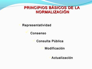 PRINCIPIOS BÁSICOS DE LAPRINCIPIOS BÁSICOS DE LA
NORMALIZACIÓNNORMALIZACIÓN
 Representatividad
 Modificación
 Consulta Pública
 Consenso
Actualización
 