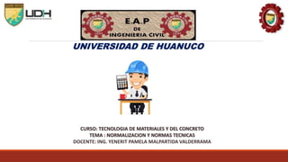 UNIVERSIDAD DE HUANUCO
CURSO: TECNOLOGIA DE MATERIALES Y DEL CONCRETO
TEMA : NORMALIZACION Y NORMAS TECNICAS
DOCENTE: ING. YENERIT PAMELA MALPARTIDA VALDERRAMA
 