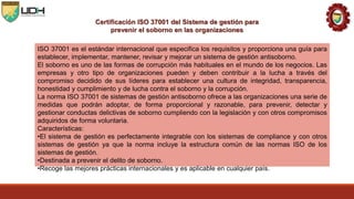 Certificación ISO 37001 del Sistema de gestión para
prevenir el soborno en las organizaciones
ISO 37001 es el estándar internacional que especifica los requisitos y proporciona una guía para
establecer, implementar, mantener, revisar y mejorar un sistema de gestión antisoborno.
El soborno es uno de las formas de corrupción más habituales en el mundo de los negocios. Las
empresas y otro tipo de organizaciones pueden y deben contribuir a la lucha a través del
compromiso decidido de sus líderes para establecer una cultura de integridad, transparencia,
honestidad y cumplimiento y de lucha contra el soborno y la corrupción.
La norma ISO 37001 de sistemas de gestión antisoborno ofrece a las organizaciones una serie de
medidas que podrán adoptar, de forma proporcional y razonable, para prevenir, detectar y
gestionar conductas delictivas de soborno cumpliendo con la legislación y con otros compromisos
adquiridos de forma voluntaria.
Características:
•El sistema de gestión es perfectamente integrable con los sistemas de compliance y con otros
sistemas de gestión ya que la norma incluye la estructura común de las normas ISO de los
sistemas de gestión.
•Destinada a prevenir el delito de soborno.
•Recoge las mejores prácticas internacionales y es aplicable en cualquier país.
 