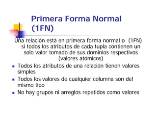 Primera Forma Normal
      (1FN)
Una relación está en primera forma normal o (1FN)
   si todos los atributos de cada tupla contienen un
     solo valor tomado de sus dominios respectivos
                    (valores atómicos)
 Todos los atributos de una relación tienen valores
 simples
 Todos los valores de cualquier columna son del
 mismo tipo
   i      ti
 No hay grupos ni arreglos repetidos como valores
 