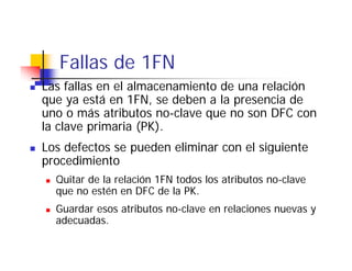 Fallas de 1FN
Las fallas en el almacenamiento de una relación
que ya está en 1FN, se deben a la presencia de
uno o más atributos no-clave que no son DFC con
                             q
la clave primaria (PK).
Los defectos se pueden eliminar con el siguiente
                p                        g
procedimiento
  Quitar de la relación 1FN todos los atributos no-clave
  que no estén en DFC d la PK.
             é         C de l
  Guardar esos atributos no-clave en relaciones nuevas y
  adecuadas.
  adecuadas
 