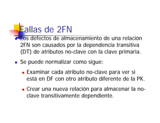Fallas de 2FN
Los defectos de almacenamiento de una relación
2FN son causados por la dependencia transitiva
( )
(DT) de atributos no-clave con la clave primaria.
                                        p
Se puede normalizar como sigue:
  Examinar cada atributo no-clave para ver si
  está en DF con otro atributo diferente de la PK.
  Crear una nueva relación para almacenar la no-
  clave transitivamente dependiente.
 