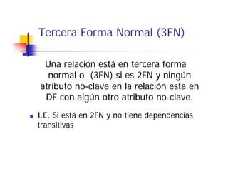 Tercera Forma Normal (3FN)

 Una relación está en tercera forma
  normal o (3FN) si es 2FN y ningún
atributo no-clave en la relación esta en
 DF con algún otro atributo no clave.
                              no-clave.
I.E. Si está en 2FN y no tiene dependencias
transitivas
 