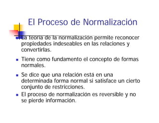 El Proceso de Normalización
La teoría de la normalización permite reconocer
propiedades indeseables en las relaciones y
convertirlas.
Tiene como fundamento el concepto de formas
normales.
Se dice que una relación está en una
determinada forma normal si satisface un cierto
conjunto de restricciones.
    j    d       i i
El proceso de normalización es reversible y no
se pierde información
          información.
 