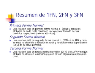 Resumen de 1FN, 2FN y 3FN
    R       d 1FN
Primera Forma Normal
 Una relación está en primera forma normal o (1FN) si todos los
 atributos de cada tupla contienen un solo valor tomado de sus
 dominios respectivos (valores atómicos).
Segunda Forma Normal
 U a e ac ó
 Una relación está e segu da forma normal o (
                   en segunda o a o a              (2FN) si es 1FN y cada
                                                       )s
 atributo no clave de la relación es total y funcionalmente dependiente
 (DFC) de su clave primaria.
Tercera Forma Normal
 Una relación está en tercera forma normal o (3FN) si es 2FN y ningún
 atributo no-clave en la relación esta en DF con algún otro atributo no-
 clave.
 