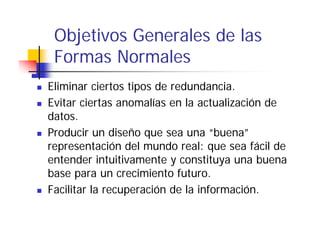Objetivos Generales de las
 Formas Normales
Eliminar ciertos tipos de redundancia.
Evitar ciertas anomalías en la actualización de
datos.
Producir un diseño que sea una “buena”
representación del mundo real: que sea fácil de
entender intuitivamente y constituya una buena
base para un crecimiento futuro.
b                  i i t f t
Facilitar la recuperación de la información.
 