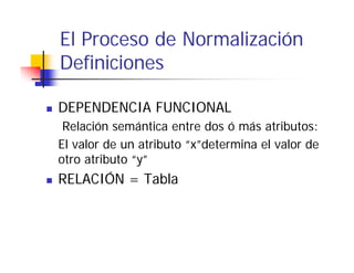 El Proceso de Normalización
Definiciones

DEPENDENCIA FUNCIONAL
 Relación semántica entre dos ó más atributos:
El valor de un atributo “x”determina el valor de
otro atributo “y”
RELACIÓN = Tabla
 