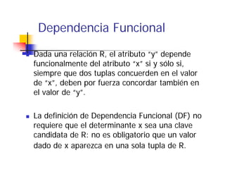 Dependencia Funcional
   p
Dada una relación R, el atributo “y” depende
                   R              y
funcionalmente del atributo “x” si y sólo si,
siempre que dos tuplas concuerden en el valor
     p q           p
de “x”, deben por fuerza concordar también en
el valor de “y”.

La definición de Dependencia Funcional (DF) no
                   p                    ( )
requiere que el determinante x sea una clave
candidata de R: no es obligatorio que un valor
dado de x aparezca en una sola tupla de R.
 