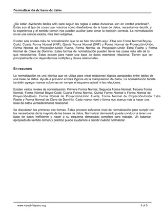 Normalización de bases de datos

¿Se están dividiendo tablas sólo para seguir las reglas o estas divisiones son en verdad prácticas?.
Éstas son el tipo de cosas que nosotros como diseñadores de la base de datos, necesitamos decidir, y
la experiencia y el sentido común nos pueden auxiliar para tomar la decisión correcta. La normalización
no es una ciencia exacta, más bien subjetiva.
Existen seis niveles más de normalización que no se han discutido aquí. Ellos son Forma Normal BoyceCodd, Cuarta Forma Normal (4NF), Quinta Forma Normal (5NF) o Forma Normal de Proyección-Unión,
Forma Normal de Proyección-Unión Fuerte, Forma Normal de Proyección-Unión Extra Fuerte y Forma
Normal de Clave de Dominio. Estas formas de normalización pueden llevar las cosas más allá de lo
que necesitamos. Éstas existen para hacer una base de datos realmente relacional. Tienen que ver
principalmente con dependencias múltiples y claves relacionales.

En resumen
La normalización es una técnica que se utiliza para crear relaciones lógicas apropiadas entre tablas de
una base de datos. Ayuda a prevenir errores lógicos en la manipulación de datos. La normalización facilita
también agregar nuevas columnas sin romper el esquema actual ni las relaciones.
Existen varios niveles de normalización: Primera Forma Normal, Segunda Forma Normal, Tercera Forma
Normal, Forma Normal Boyce-Codd, Cuarta Forma Normal, Quinta Forma Normal o Forma Normal de
Proyección-Unión, Forma Normal de Proyección-Unión Fuerte, Forma Normal de Proyección-Unión Extra
Fuerte y Forma Normal de Clave de Dominio. Cada nuevo nivel o forma nos acerca más a hacer una
base de datos verdaderamente relacional.
Se discutieron las primeras tres formas. Éstas proveen suficiente nivel de normalización para cumplir con
las necesidades de la mayoría de las bases de datos. Normalizar demasiado puede conducir a tener una
base de datos ineficiente y hacer a su esquema demasiado complejo para trabajar. Un balance
apropiado de sentido común y práctico puede ayudarnos a decidir cuándo normalizar.

www.mysql-hispano.org

5 of 5

 