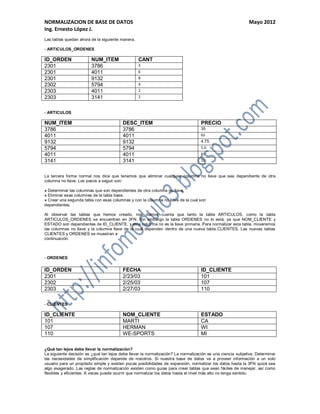 NORMALIZACION DE BASE DE DATOS                                                                              Mayo 2012
Ing. Ernesto López J.
Las tablas quedan ahora de la siguiente manera.

- ARTICULOS_ORDENES

ID_ORDEN                NUM_ITEM                  CANT
2301                    3786                      3
2301                    4011                      6
2301                    9132                      8
2302                    5794                      4
2303                    4011                      2
2303                    3141                      2


- ARTICULOS

NUM_ITEM                                 DESC_ITEM                                 PRECIO
3786                                     3786                                      35
4011                                     4011                                      65
9132                                     9132                                      4.75
5794                                     5794                                      5.0
4011                                     4011                                      65
3141                                     3141                                      10


La tercera forma normal nos dice que tenemos que eliminar cualquier columna no llave que sea dependiente de otra
columna no llave. Los pasos a seguir son:

» Determinar las columnas que son dependientes de otra columna no llave.
» Eliminar esas columnas de la tabla base.
» Crear una segunda tabla con esas columnas y con la columna no llave de la cual son
dependientes.

Al observar las tablas que hemos creado, nos damos cuenta que tanto la tabla ARTICULOS, como la tabla
ARTICULOS_ORDENES se encuentran en 3FN. Sin embargo la tabla ORDENES no lo está, ya que NOM_CLIENTE y
ESTADO son dependientes de ID_CLIENTE, y esta columna no es la llave primaria. Para normalizar esta tabla, moveremos
las columnas no llave y la columna llave de la cual dependen dentro de una nueva tabla CLIENTES. Las nuevas tablas
CLIENTES y ORDENES se muestran a
continuación.



- ORDENES

ID_ORDEN                                 FECHA                                     ID_CLIENTE
2301                                     2/23/03                                   101
2302                                     2/25/03                                   107
2303                                     2/27/03                                   110

- CLIENTES

ID_CLIENTE                               NOM_CLIENTE                               ESTADO
101                                      MARTI                                     CA
107                                      HERMAN                                    WI
110                                      WE-SPORTS                                 MI

¿Qué tan lejos debe llevar la normalización?
La siguiente decisión es ¿qué tan lejos debe llevar la normalización? La normalización es una ciencia subjetiva. Determinar
las necesidades de simplificación depende de nosotros. Si nuestra base de datos va a proveer información a un solo
usuario para un propósito simple y existen pocas posibilidades de expansión, normalizar los datos hasta la 3FN quizá sea
algo exagerado. Las reglas de normalización existen como guías para crear tablas que sean fáciles de manejar, así como
flexibles y eficientes. A veces puede ocurrir que normalizar los datos hasta el nivel más alto no tenga sentido.
 