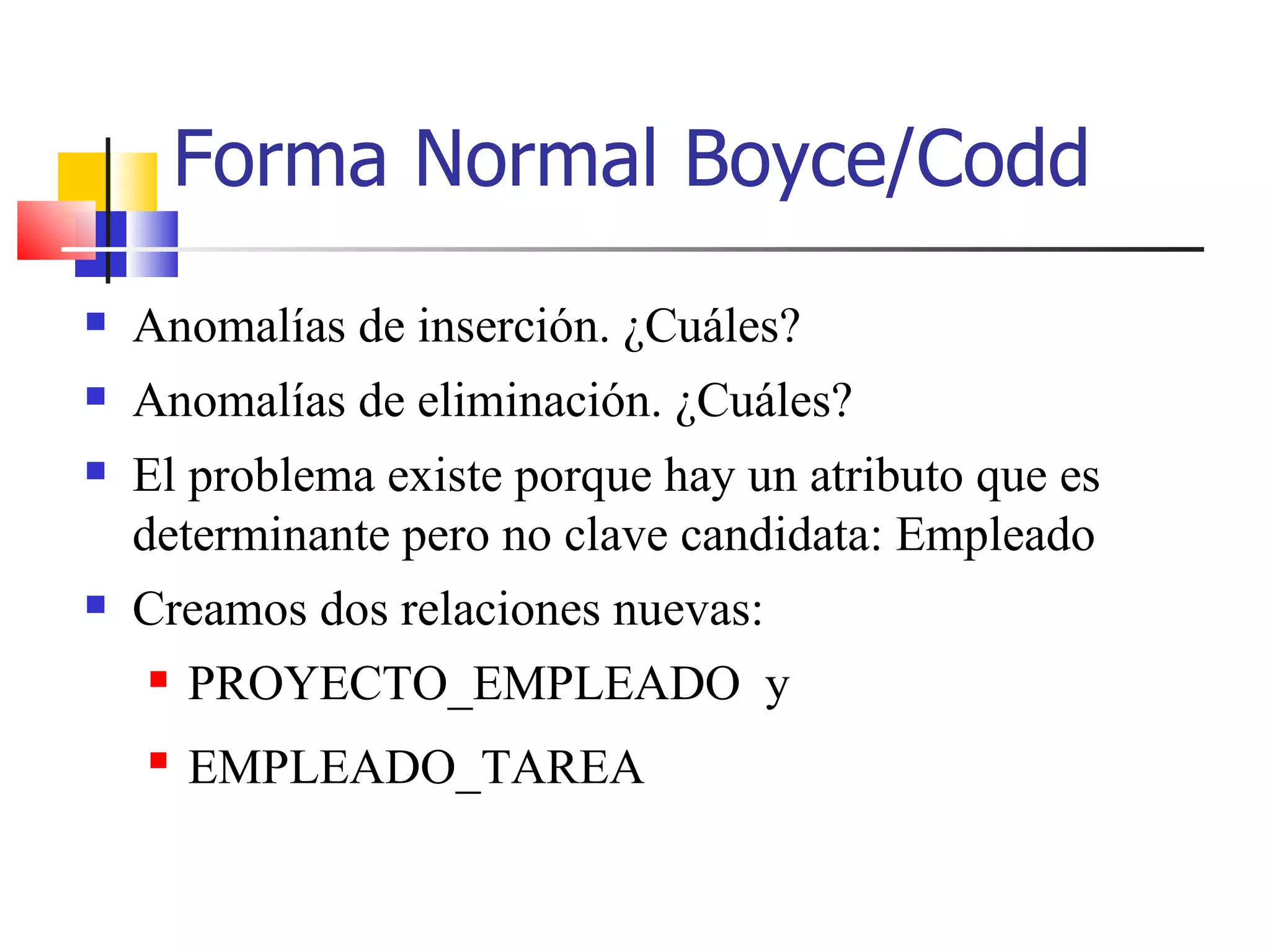 Forma Normal Boyce/Codd Anomalías de inserción. ¿Cuáles? Anomalías de eliminación. ¿Cuáles? El problema existe porque hay un atributo que es determinante pero no clave candidata: Empleado Creamos dos relaciones nuevas: PROYECTO_EMPLEADO  y EMPLEADO_TAREA 