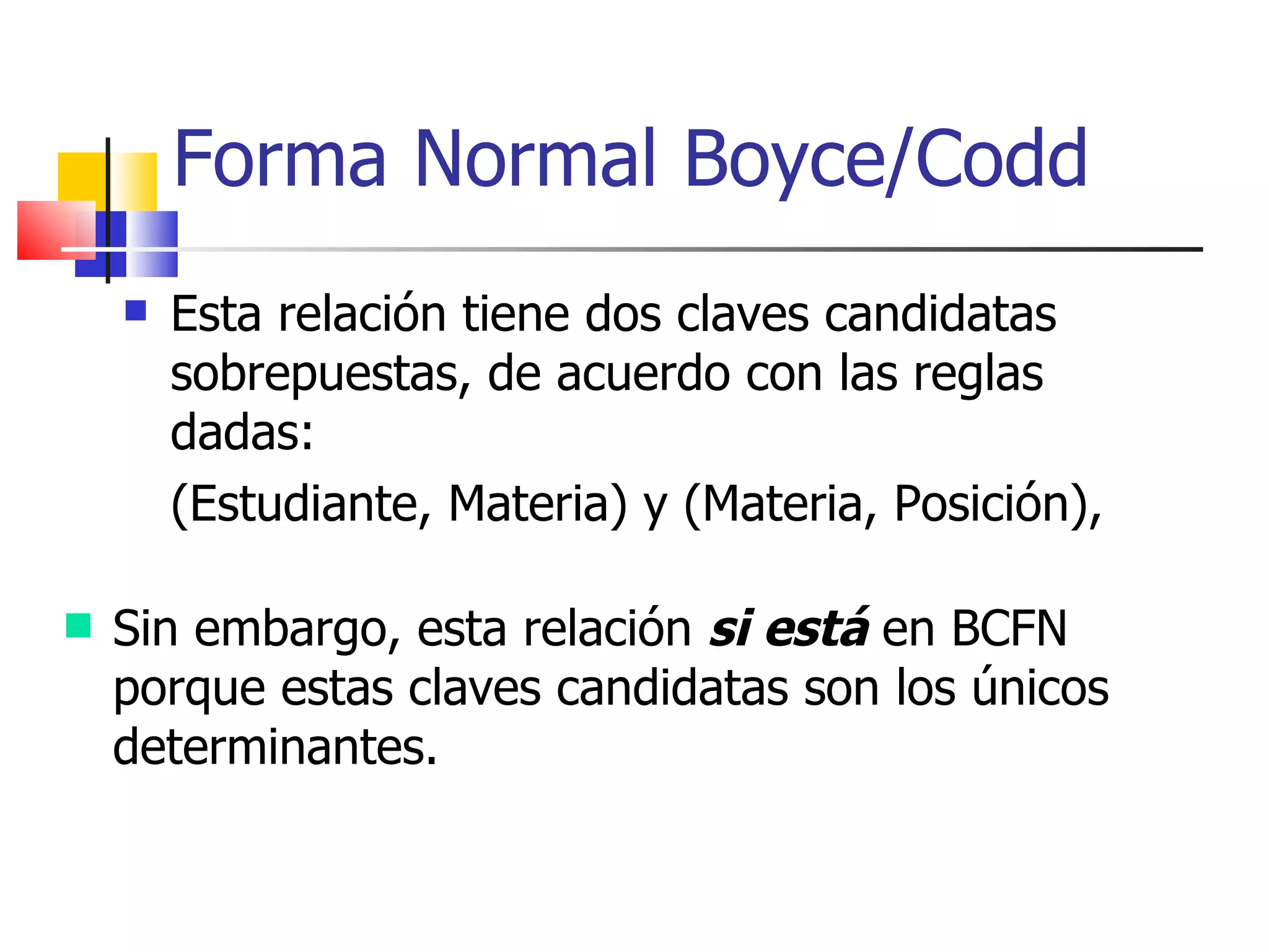 Esta relación tiene dos claves candidatas sobrepuestas, de acuerdo con las reglas dadas: (Estudiante, Materia) y (Materia, Posición),  Forma Normal Boyce/Codd Sin embargo, esta relación  si está  en BCFN porque estas claves candidatas son los únicos determinantes. 