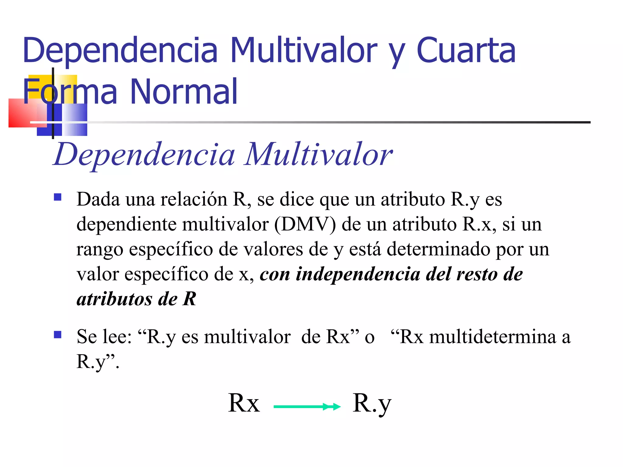 Dependencia Multivalor y Cuarta Forma Normal Dependencia Multivalor Dada una relación R, se dice que un atributo R.y es dependiente multivalor (DMV) de un atributo R.x, si un rango específico de valores de y está determinado por un valor específico de x,  con independencia del resto de atributos de R Se lee: “R.y es multivalor  de Rx” o  “Rx multidetermina a R.y”. Rx R.y 