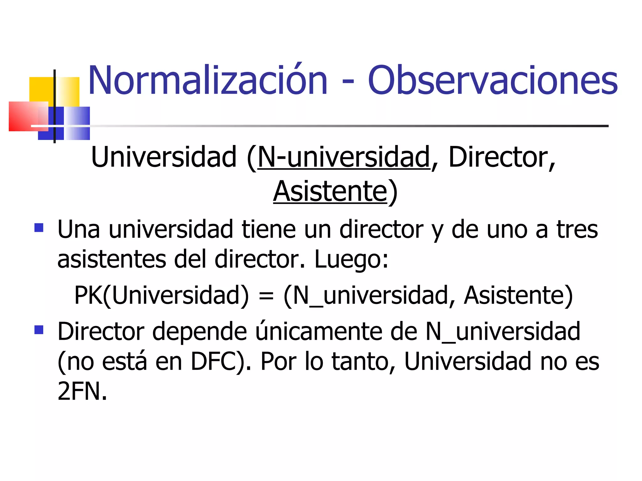 Normalización - Observaciones Universidad ( N-universidad , Director,  Asistente ) Una universidad tiene un director y de uno a tres asistentes del director. Luego: PK(Universidad) = (N_universidad, Asistente) Director depende únicamente de N_universidad (no está en DFC). Por lo tanto, Universidad no es 2FN. 