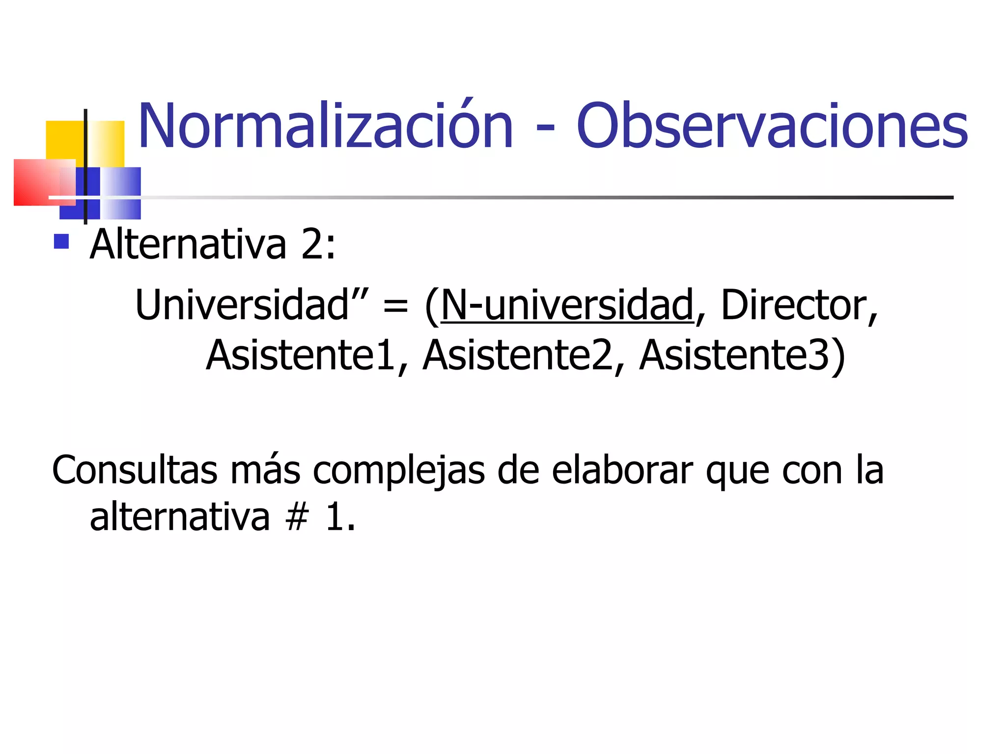 Normalización - Observaciones Alternativa 2: Universidad’’ = ( N-universidad , Director, Asistente1, Asistente2, Asistente3) Consultas más complejas de elaborar que con la alternativa # 1. 