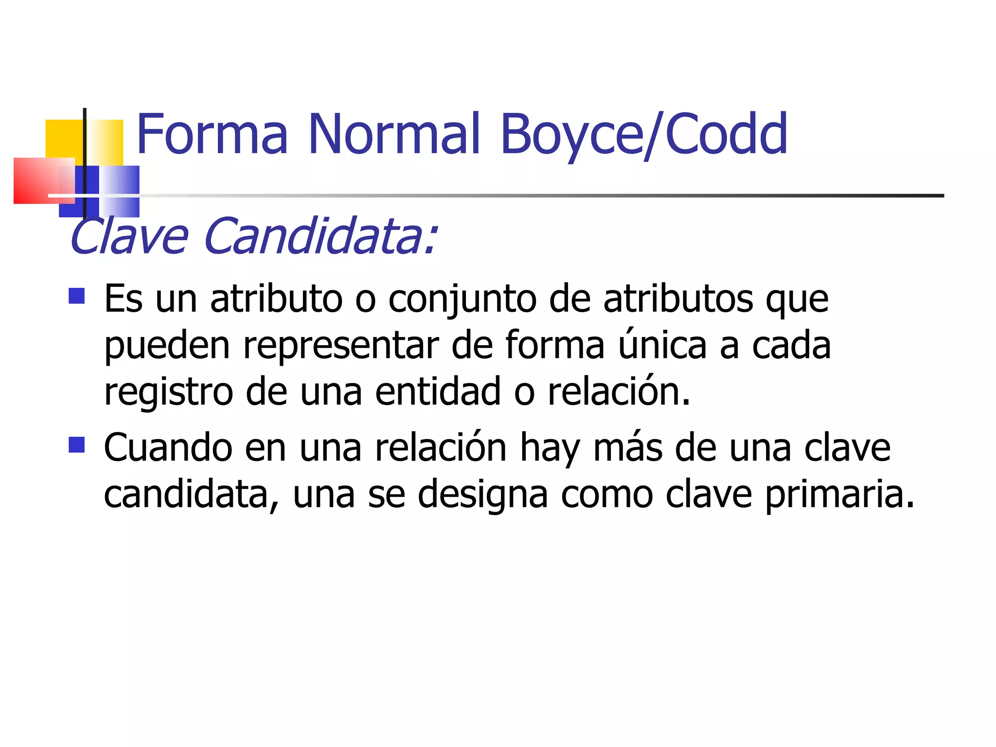 Forma Normal Boyce/Codd Clave Candidata: Es un atributo o conjunto de atributos que pueden representar de forma única a cada registro de una entidad o relación. Cuando en una relación hay más de una clave candidata, una se designa como clave primaria. 