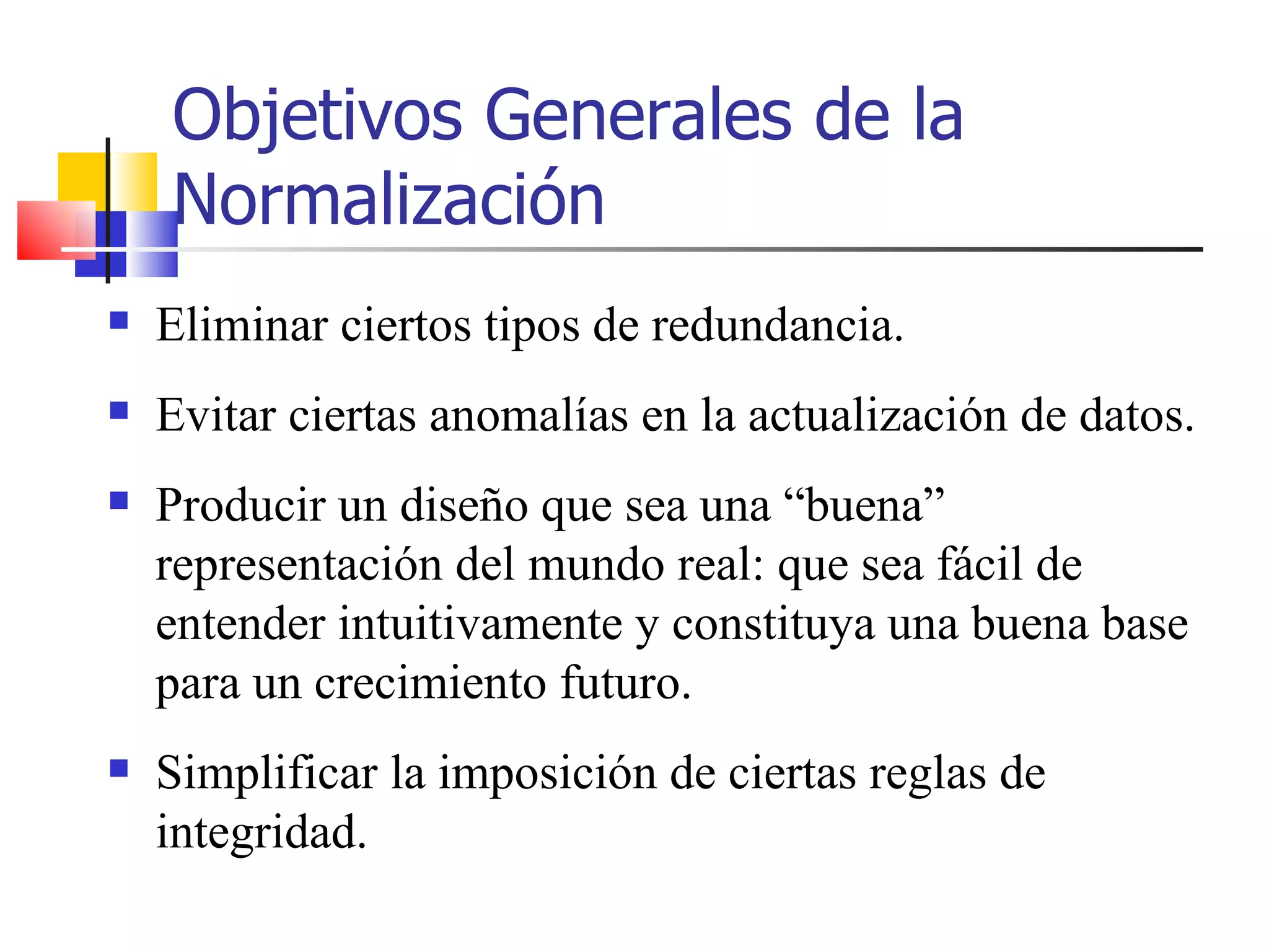 Objetivos Generales de la Normalización Eliminar ciertos tipos de redundancia. Evitar ciertas anomalías en la actualización de datos. Producir un diseño que sea una “buena” representación del mundo real: que sea fácil de entender intuitivamente y constituya una buena base para un crecimiento futuro. Simplificar la imposición de ciertas reglas de integridad. 