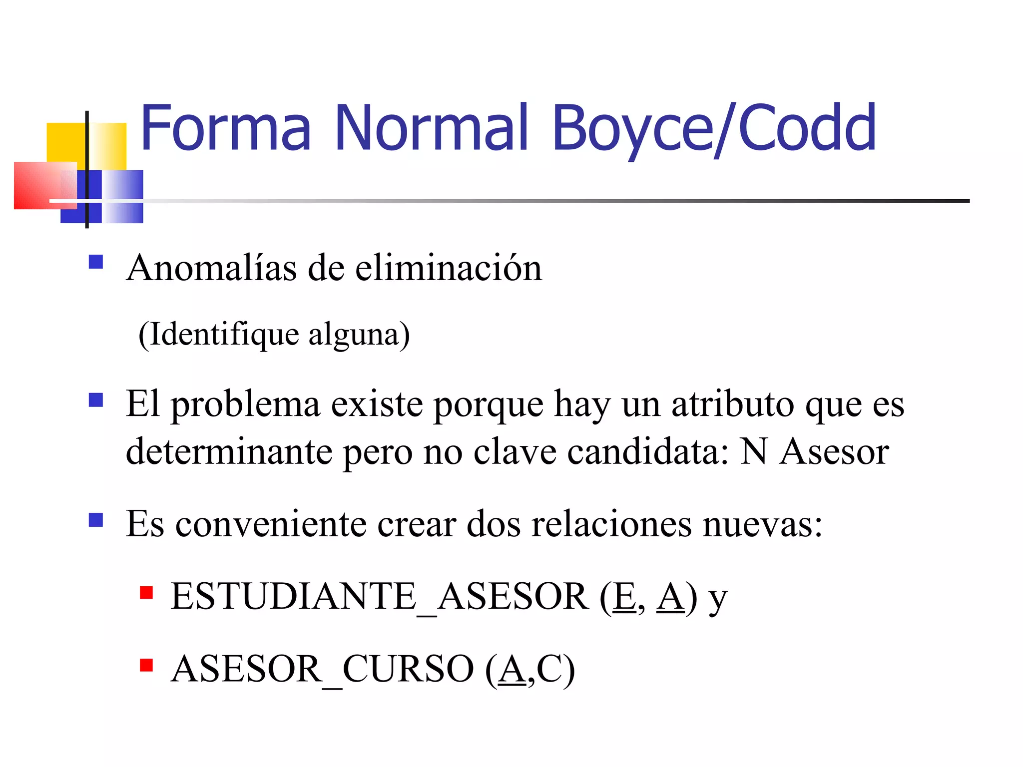 Anomalías de eliminación   (Identifique alguna) El problema existe porque hay un atributo que es determinante pero no clave candidata: N Asesor Es conveniente crear dos relaciones nuevas: ESTUDIANTE_ASESOR ( E ,  A ) y ASESOR_CURSO ( A ,C) Forma Normal Boyce/Codd 
