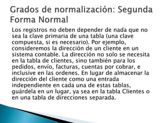 Los registros no deben depender de nada que no
sea la clave primaria de una tabla (una clave
compuesta, si es necesario). Por ejemplo,
consideremos la dirección de un cliente en un
sistema contable. La dirección no solo se necesita
en la tabla de clientes, sino también para los
pedidos, envío, facturas, cuentas por cobrar, e
inclusive en las ordenes. En lugar de almacenar la
dirección del cliente como una entrada
independiente en cada una de estas tablas,
guárdela en un lugar, ya sea en la tabla Clientes o
en una tabla de direcciones separada.
 