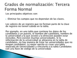 Los principales objetivos son:

   Eliminar los campos que no dependan de las claves.

Los valores de un registro que no forman parte de la clave
de registro no tienen cabida en la tabla.

Por ejemplo, en una tabla que contiene los datos de los
candidatos a un puesto, el nombre del candidato, nombre de
la universidad a la que asistió y la dirección pueden estar
incluidos. Pero existen muchas universidades. Si la
información de la universidad se almacena en la tabla de
candidatos, no hay manera de listar las universidades que no
tengan candidatos. La mejor opción es crear una tabla
separada de Universidades y vincularlo a la tabla Candidatos
con una llave de código de la universidad.
 