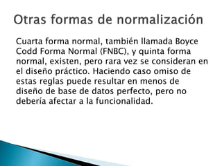 Cuarta forma normal, también llamada Boyce
Codd Forma Normal (FNBC), y quinta forma
normal, existen, pero rara vez se consideran en
el diseño práctico. Haciendo caso omiso de
estas reglas puede resultar en menos de
diseño de base de datos perfecto, pero no
debería afectar a la funcionalidad.
 