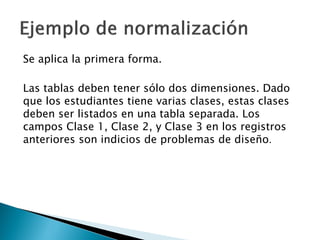 Se aplica la primera forma.

Las tablas deben tener sólo dos dimensiones. Dado
que los estudiantes tiene varias clases, estas clases
deben ser listados en una tabla separada. Los
campos Clase 1, Clase 2, y Clase 3 en los registros
anteriores son indicios de problemas de diseño.
 