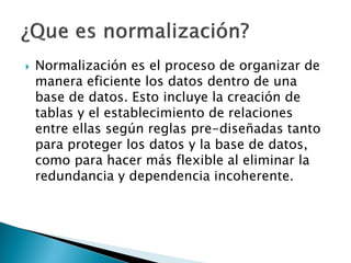    Normalización es el proceso de organizar de
    manera eficiente los datos dentro de una
    base de datos. Esto incluye la creación de
    tablas y el establecimiento de relaciones
    entre ellas según reglas pre-diseñadas tanto
    para proteger los datos y la base de datos,
    como para hacer más flexible al eliminar la
    redundancia y dependencia incoherente.
 