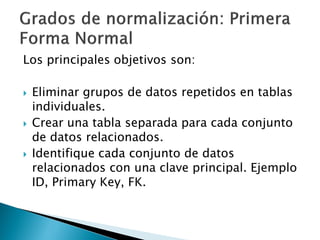 Los principales objetivos son:

   Eliminar grupos de datos repetidos en tablas
    individuales.
   Crear una tabla separada para cada conjunto
    de datos relacionados.
   Identifique cada conjunto de datos
    relacionados con una clave principal. Ejemplo
    ID, Primary Key, FK.
 