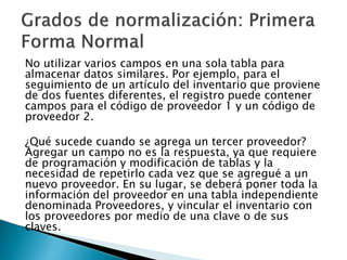 No utilizar varios campos en una sola tabla para
almacenar datos similares. Por ejemplo, para el
seguimiento de un artículo del inventario que proviene
de dos fuentes diferentes, el registro puede contener
campos para el código de proveedor 1 y un código de
proveedor 2.

¿Qué sucede cuando se agrega un tercer proveedor?
Agregar un campo no es la respuesta, ya que requiere
de programación y modificación de tablas y la
necesidad de repetirlo cada vez que se agregué a un
nuevo proveedor. En su lugar, se deberá poner toda la
información del proveedor en una tabla independiente
denominada Proveedores, y vincular el inventario con
los proveedores por medio de una clave o de sus
claves.
 