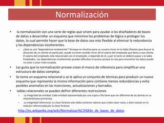 Normalización la normalización son una serie de reglas que sirven para ayudar a los diseñadores de bases de datos a desarrollar un esquema que minimice los problemas de lógica a proteger los datos, lo cual permite hacer que la base de datos sea más flexible al eliminar la redundancia y las dependencias incoherentes. ¿Qué es una "dependencia incoherente"? Aunque es intuitivo para un usuario mirar en la tabla Clientes para buscar la dirección de un cliente en particular, puede no tener sentido mirar allí el salario del empleado que llama a ese cliente. El salario del empleado está relacionado con el empleado, o depende de él, y por lo tanto se debería pasar a la tabla Empleados. Las dependencias incoherentes pueden dificultar el acceso porque la ruta para encontrar los datos puede no estar o estar interrumpida. Las guías que la normalización provee crean el marco de referencia para simplificar una estructura de datos compleja.Se toma un esquema relacional y se le aplica un conjunto de técnicas para producir un nuevo esquema que representa la misma información pero contiene menos redundancias y evita posibles anomalías en las inserciones, actualizaciones y borrados. tablas relacionales se pueden definir diferentes restricciones La integridad de entidad: Cada entidad representada por una tupla o fila tiene que ser diferente de las demás en su relación(Claves primarias). La integridad referencial: La clave foránea solo debe contener valores que o bien sean nulos, o bien existan en la relación referenciada por la clave foránea.http://es.wikipedia.org/wiki/Normalizaci%C3%B3n_de_bases_de_datos