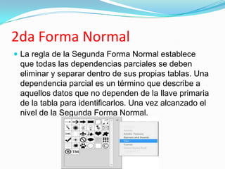 2da Forma Normal
 La regla de la Segunda Forma Normal establece
 que todas las dependencias parciales se deben
 eliminar y separar dentro de sus propias tablas. Una
 dependencia parcial es un término que describe a
 aquellos datos que no dependen de la llave primaria
 de la tabla para identificarlos. Una vez alcanzado el
 nivel de la Segunda Forma Normal.
 