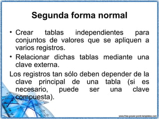 Segunda forma normal
• Crear tablas independientes para
conjuntos de valores que se apliquen a
varios registros.
• Relacionar dichas tablas mediante una
clave externa.
Los registros tan sólo deben depender de la
clave principal de una tabla (si es
necesario, puede ser una clave
compuesta).
 