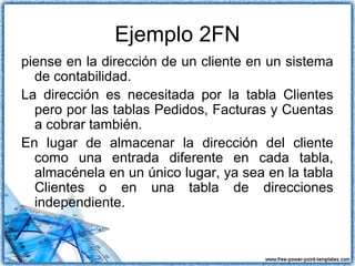 Ejemplo 2FN
piense en la dirección de un cliente en un sistema
de contabilidad.
La dirección es necesitada por la tabla Clientes
pero por las tablas Pedidos, Facturas y Cuentas
a cobrar también.
En lugar de almacenar la dirección del cliente
como una entrada diferente en cada tabla,
almacénela en un único lugar, ya sea en la tabla
Clientes o en una tabla de direcciones
independiente.
 