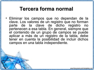Tercera forma normalTercera forma normal
• Eliminar los campos que no dependan de la
clave. Los valores de un registro que no forman
parte de la clave de dicho registro no
pertenecen a esa tabla. En general, siempre que
el contenido de un grupo de campos se puede
aplicar a más de un registro de la tabla, debe
tener en cuenta la posibilidad de incluir dichos
campos en una tabla independiente.
 