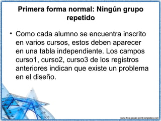Primera forma normal: Ningún grupoPrimera forma normal: Ningún grupo
repetidorepetido
• Como cada alumno se encuentra inscrito
en varios cursos, estos deben aparecer
en una tabla independiente. Los campos
curso1, curso2, curso3 de los registros
anteriores indican que existe un problema
en el diseño.
 