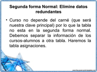 Segunda forma Normal: Elimine datosSegunda forma Normal: Elimine datos
redundantesredundantes
• Curso no depende del carné (que será
nuestra clave principal) por lo que la tabla
no esta en la segunda forma normal.
Debemos separar la información de los
cursos-alumnos a otra tabla. Haremos la
tabla asignaciones.
 