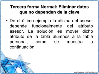 Tercera forma Normal: Eliminar datosTercera forma Normal: Eliminar datos
que no dependen de la claveque no dependen de la clave
• De el último ejemplo la oficina del asesor
depende funcionalmente del atributo
asesor. La solución es mover dicho
atributo de la tabla alumnos a la tabla
personal, como se muestra a
continuación.
 