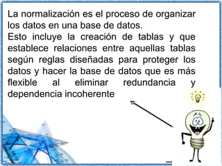 La normalización es el proceso de organizar
los datos en una base de datos.
Esto incluye la creación de tablas y que
establece relaciones entre aquellas tablas
según reglas diseñadas para proteger los
datos y hacer la base de datos que es más
flexible al eliminar redundancia y
dependencia incoherente
 