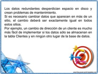 Los datos redundantes desperdician espacio en disco y
crean problemas de mantenimiento.
Si es necesario cambiar datos que aparecen en más de un
sitio, el cambio deberá ser exactamente igual en todos
estos sitios.
Por ejemplo, un cambio de dirección de un cliente es mucho
más fácil de implementar si los datos sólo se almacenan en
la tabla Clientes y en ningún otro lugar de la base de datos.
 