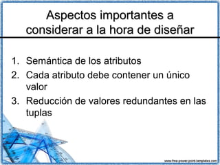 Aspectos importantes aAspectos importantes a
considerar a la hora de diseñarconsiderar a la hora de diseñar
1. Semántica de los atributos
2. Cada atributo debe contener un único
valor
3. Reducción de valores redundantes en las
tuplas
 