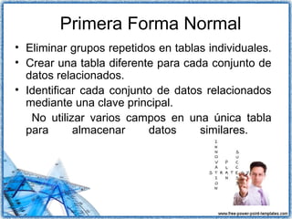 Primera Forma Normal
• Eliminar grupos repetidos en tablas individuales.
• Crear una tabla diferente para cada conjunto de
datos relacionados.
• Identificar cada conjunto de datos relacionados
mediante una clave principal.
No utilizar varios campos en una única tabla
para almacenar datos similares.
 