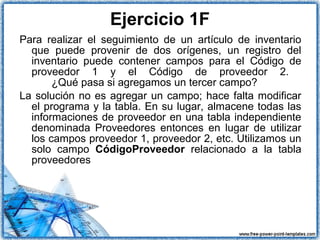 Para realizar el seguimiento de un artículo de inventario
que puede provenir de dos orígenes, un registro del
inventario puede contener campos para el Código de
proveedor 1 y el Código de proveedor 2.
¿Qué pasa si agregamos un tercer campo?
La solución no es agregar un campo; hace falta modificar
el programa y la tabla. En su lugar, almacene todas las
informaciones de proveedor en una tabla independiente
denominada Proveedores entonces en lugar de utilizar
los campos proveedor 1, proveedor 2, etc. Utilizamos un
solo campo CódigoProveedor relacionado a la tabla
proveedores
Ejercicio 1F
 