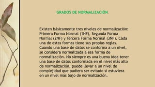 GRADOS DE NORMALIZACIÓN.
Existen básicamente tres niveles de normalización:
Primera Forma Normal (1NF), Segunda Forma
Normal (2NF) y Tercera Forma Normal (3NF). Cada
una de estas formas tiene sus propias reglas.
Cuando una base de datos se conforma a un nivel,
se considera normalizada a esa forma de
normalización. No siempre es una buena idea tener
una base de datos conformada en el nivel más alto
de normalización, puede llevar a un nivel de
complejidad que pudiera ser evitado si estuviera
en un nivel más bajo de normalización.
 