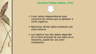 SEGUNDA FORMA NORMAL (2FN)
 Crear tablas independientes para
conjuntos de valores que se apliquen a
varios registros.
 Relacionar dichas tablas mediante una
clave externa.
 Los registros tan sólo deben depender
de la clave principal de una tabla (si es
necesario, puede ser una clave
compuesta).
 