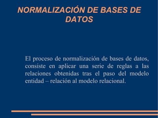 NORMALIZACIÓN DE BASES DE
DATOS
El proceso de normalización de bases de datos,
consiste en aplicar una serie de reglas a las
relaciones obtenidas tras el paso del modelo
entidad – relación al modelo relacional.
 