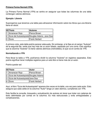 Primera Forma Normal (1FN).
La Primera Forma Normal (1FN) se centra en asegurar que todas las columnas de una tabla
contengan valores atómicos.
Ejemplo: Librería
Supongamos que tenemos una tabla para almacenar información sobre los libros que una librería
tiene en stock:
ID Titulo Autores
1 Amanecer Rojo Pierce Brown
2 Guía del Autoestopista Douglas Adams, Jane Doe
3 Dune Frank Herbert
A primera vista, esta tabla podría parecer adecuada. Sin embargo, si te fijas en el campo "Autores"
de la segunda fila, verás que hay más de un autor listado, separado por una coma. Esto significa
que la columna "Autores" no tiene valores atómicos (indivisibles), lo que va en contra de 1FN.
Normalizando a 1FN
Para llevar la tabla a 1FN, podríamos dividir la columna "Autores" en registros separados. Esto
podría significar tener múltiples registros para un solo libro si tiene más de un autor.
Podría quedar así:
ID Titulo Autor
1 Amanecer Rojo Pierce Brown
2 Guía del Autoestopista Douglas Adams
3 Guía del Autoestopista Jane Doe
4 Dune Frank Herbert
Aquí, el libro "Guía del Autoestopista" aparece dos veces en la tabla, una vez para cada autor. Esto
asegura que cada celda en la columna "Autor" tenga un valor atómico, cumpliendo con 1FN.
Esto facilita la consulta, búsqueda y actualización de autores sin tener que tratar con cadenas de
texto delimitadas por comas en la columna. Es más estructurado y evita ambigüedades y
complicaciones.
 