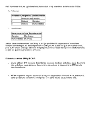 Para normalizar a BCNF (que también cumpliría con 3FN), podríamos dividir la tabla en dos:
1. Profesores:
ProfesorID Asignatura Departamento
1 Matemáticas Ciencias
2 Biología Ciencias
3 Historia Humanidades
2. Departamentos:
Departamento Jefe_Departamento
Ciencias Dra. López
Humanidades Dr. Pérez
Ambas tablas ahora cumplen con 3FN y BCNF ya que todas las dependencias funcionales
cumplen con las reglas. La descomposición en 3FN y BCNF puede ser igual en muchos casos,
pero BCNF añade una capa adicional de rigor para gestionar todas las dependencias funcionales,
no solo las que involucran claves primarias.
Diferencias entre 3FN y BCNF:
 Si una tabla en 3FN tiene una dependencia funcional donde un atributo no clave determina
otro atributo no clave, pero ese determinante es parte de la clave primaria, 3FN permite
esa dependencia.
 BCNF no permite ninguna excepción: si hay una dependencia funcional X→Y, entonces X
tiene que ser una superclave, sin importar si es parte de una clave primaria o no.
 