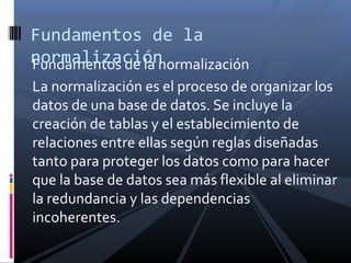 Fundamentos de la
normalización
Fundamentos de la normalización
La normalización es el proceso de organizar los
datos de una base de datos. Se incluye la
creación de tablas y el establecimiento de
relaciones entre ellas según reglas diseñadas
tanto para proteger los datos como para hacer
que la base de datos sea más flexible al eliminar
la redundancia y las dependencias
incoherentes.

 