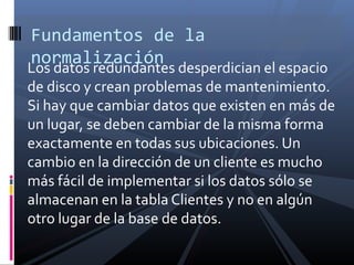 Fundamentos de la
normalización

Los datos redundantes desperdician el espacio
de disco y crean problemas de mantenimiento.
Si hay que cambiar datos que existen en más de
un lugar, se deben cambiar de la misma forma
exactamente en todas sus ubicaciones. Un
cambio en la dirección de un cliente es mucho
más fácil de implementar si los datos sólo se
almacenan en la tabla Clientes y no en algún
otro lugar de la base de datos.

 